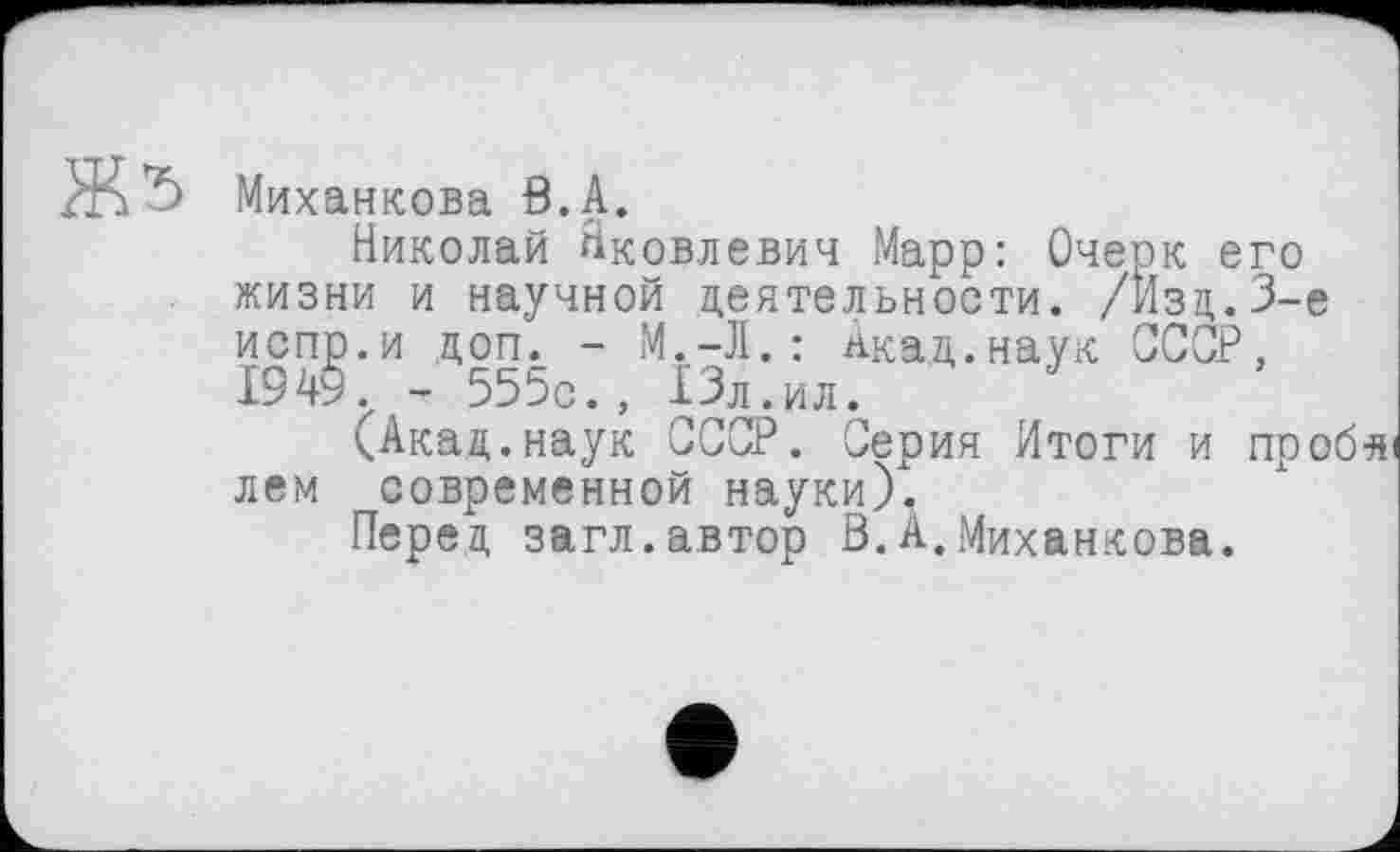 ﻿Миханкова В.А.
Николай Яковлевич Марр: Очерк его жизни и научной деятельности. /Йзд.З-е испр.и доп. - М.-Л.: акад.наук ССОР, 1949., - 555с., 13л.ил.
(Акад.наук СССР. Серия Итоги и проб-яі лем современной науки).
Перед загл.автор Ö.А.Миханкова.